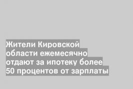Жители Кировской области ежемесячно отдают за ипотеку более 50 процентов от зарплаты