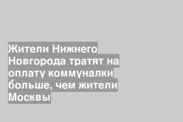 Жители Нижнего Новгорода тратят на оплату коммуналки больше, чем жители Москвы