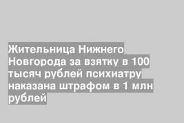 Жительница Нижнего Новгорода за взятку в 100 тысяч рублей психиатру наказана штрафом в 1 млн рублей