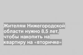 Жителям Нижегородской области нужно 8,5 лет, чтобы накопить на квартиру на «вторичке»