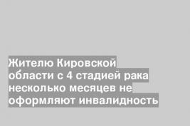 Жителю Кировской области с 4 стадией рака несколько месяцев не оформляют инвалидность