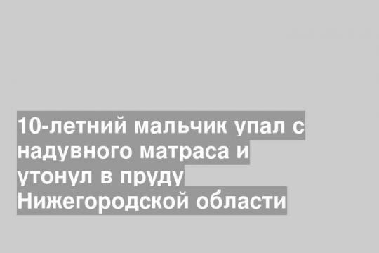 10-летний мальчик упал с надувного матраса и утонул в пруду Нижегородской области