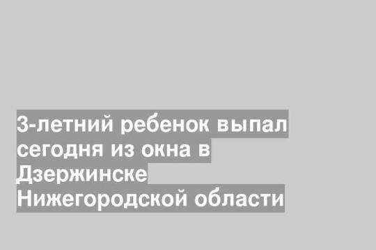 3-летний ребенок выпал сегодня из окна в Дзержинске Нижегородской области