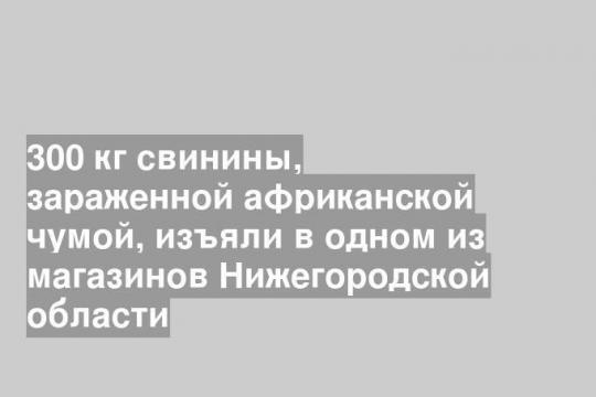 300 кг свинины, зараженной африканской чумой, изъяли в одном из магазинов Нижегородской области