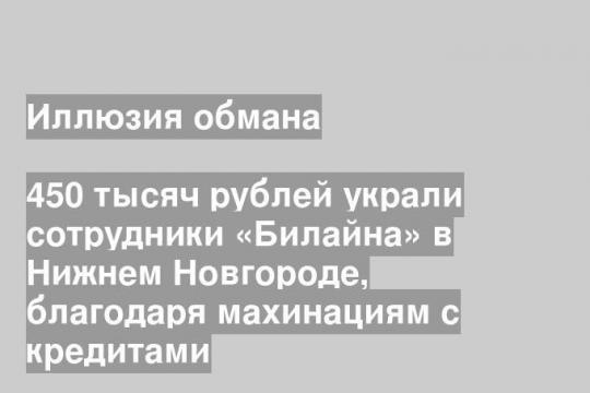 450 тысяч рублей украли сотрудники «Билайна» в Нижнем Новгороде, благодаря махинациям с кредитами
