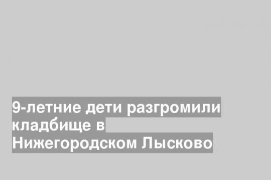 9-летние дети разгромили кладбище в Нижегородском Лысково