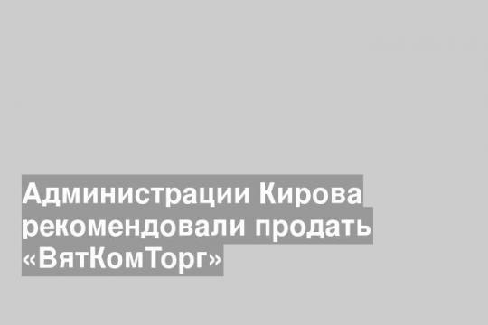 Администрации Кирова рекомендовали продать «ВятКомТорг»