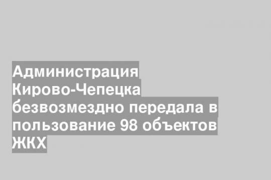 Администрация Кирово-Чепецка безвозмездно передала в пользование 98 объектов ЖКХ