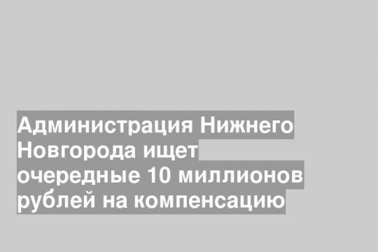 Администрация Нижнего Новгорода ищет очередные 10 миллионов рублей на компенсацию