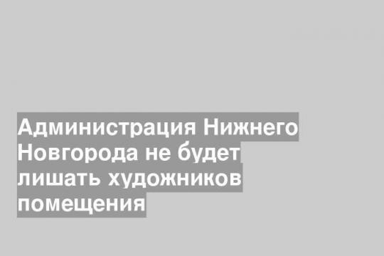 Администрация Нижнего Новгорода не будет лишать художников помещения