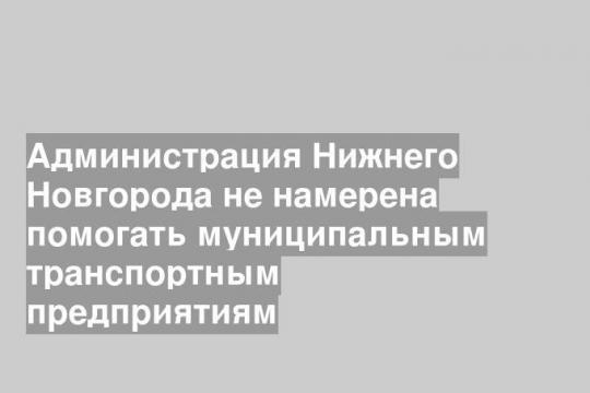 Администрация Нижнего Новгорода не намерена помогать муниципальным транспортным предприятиям
