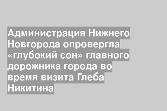 Администрация Нижнего Новгорода опровергла «глубокий сон» главного дорожника города во время визита Глеба Никитина