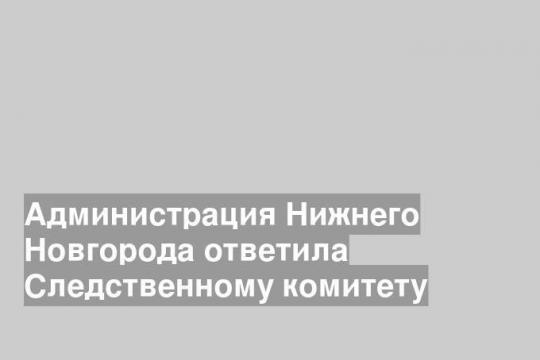 Администрация Нижнего Новгорода ответила Следственному комитету