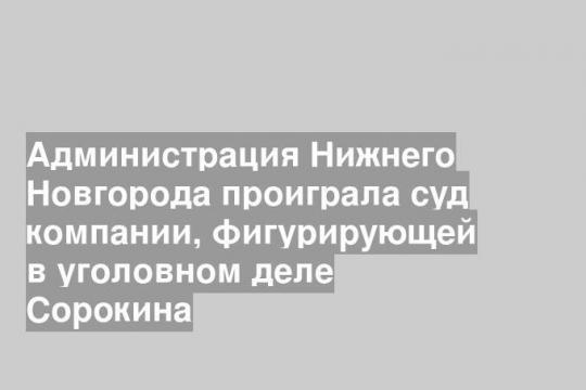 Администрация Нижнего Новгорода проиграла суд компании, фигурирующей в уголовном деле Сорокина