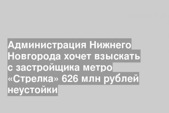 Администрация Нижнего Новгорода хочет взыскать с застройщика метро «Стрелка» 626 млн рублей неустойки