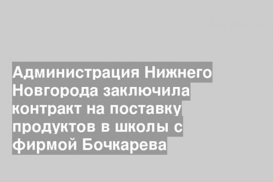 Администрация Нижнего Новгорода заключила контракт на поставку продуктов в школы с фирмой Бочкарева