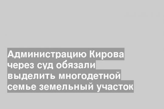 Администрацию Кирова через суд обязали выделить многодетной семье земельный участок