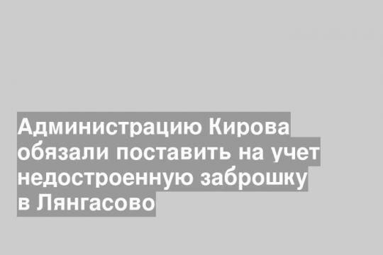 Администрацию Кирова обязали поставить на учет недостроенную заброшку в Лянгасово
