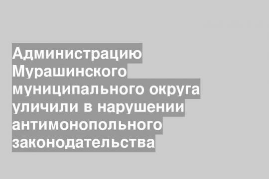 Администрацию Мурашинского муниципального округа уличили в нарушении антимонопольного законодательства