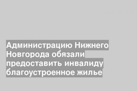Администрацию Нижнего Новгорода обязали предоставить инвалиду благоустроенное жилье