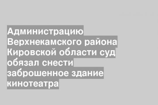 Администрацию Верхнекамского района Кировской области суд обязал снести заброшенное здание кинотеатра