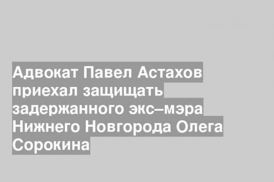 Адвокат Павел Астахов приехал защищать задержанного экс–мэра Нижнего Новгорода Олега Сорокина