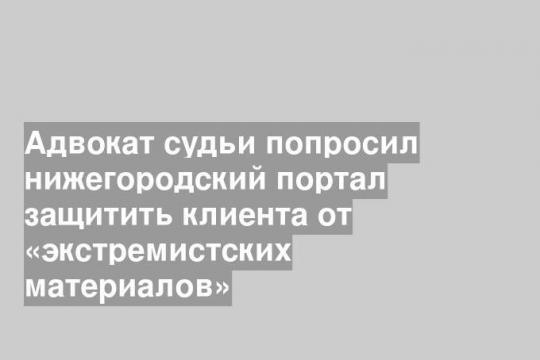 Адвокат судьи попросил нижегородский портал защитить клиента от «экстремистских материалов»