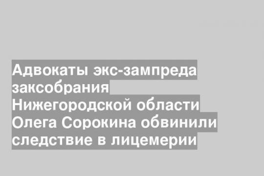 Адвокаты экс-зампреда заксобрания Нижегородской области Олега Сорокина обвинили следствие в лицемерии