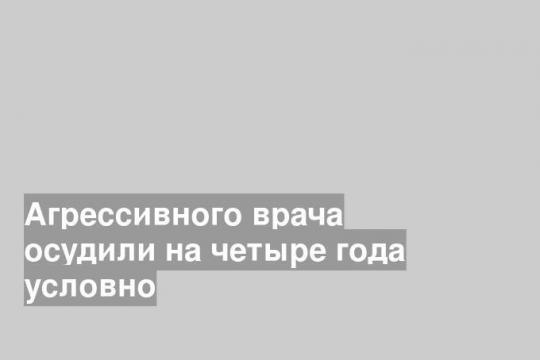 Агрессивного врача осудили на четыре года условно