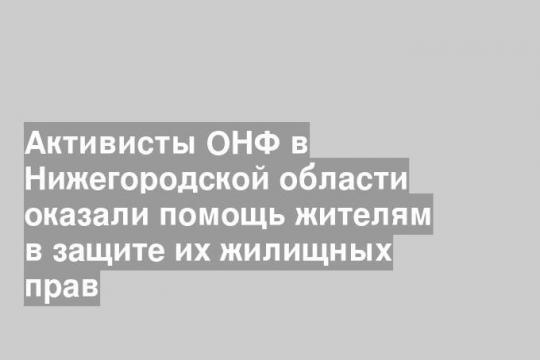 Активисты ОНФ в Нижегородской области оказали помощь жителям в защите их жилищных прав