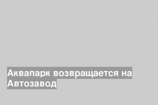 Аквапарк возвращается на Автозавод