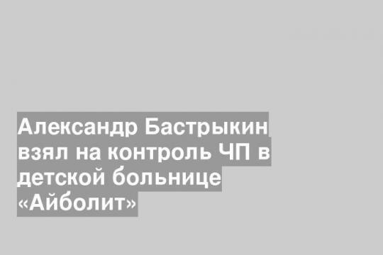 Александр Бастрыкин взял на контроль ЧП в детской больнице «Айболит»