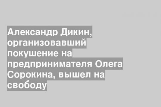 Александр Дикин, организовавший покушение на предпринимателя Олега Сорокина, вышел на свободу