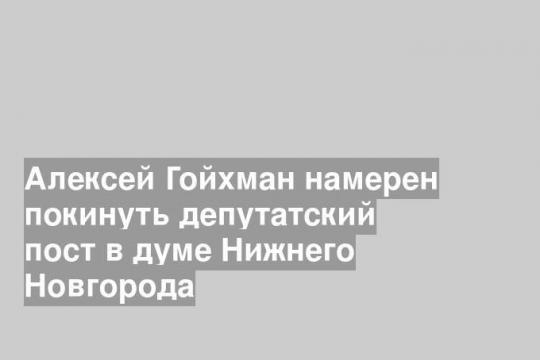 Алексей Гойхман намерен покинуть депутатский пост в думе Нижнего Новгорода