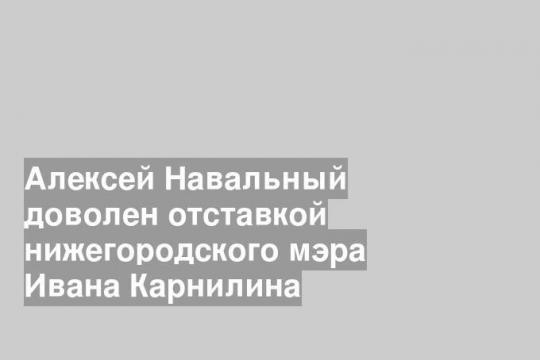 Алексей Навальный доволен отставкой нижегородского мэра Ивана Карнилина