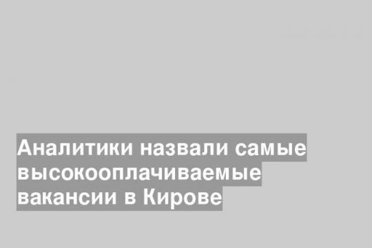 Аналитики назвали самые высокооплачиваемые вакансии в Кирове