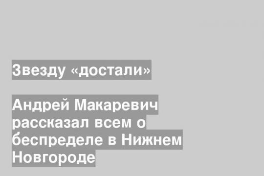 Андрей Макаревич рассказал всем о беспределе в Нижнем Новгороде