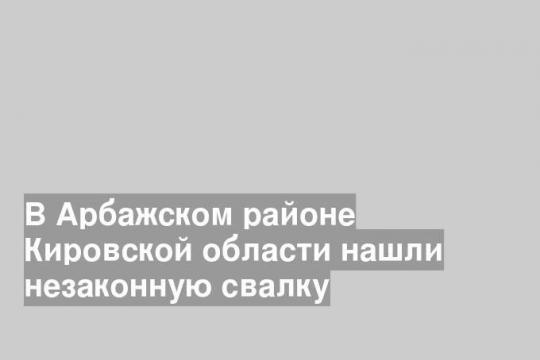 В Арбажском районе Кировской области нашли незаконную свалку