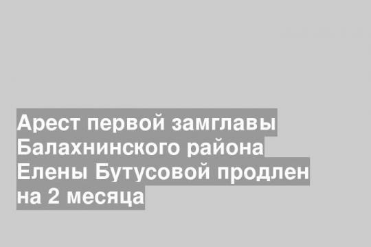 Арест первой замглавы Балахнинского района Елены Бутусовой продлен на 2 месяца