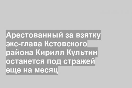 Арестованный за взятку экс-глава Кстовского района Кирилл Культин останется под стражей еще на месяц