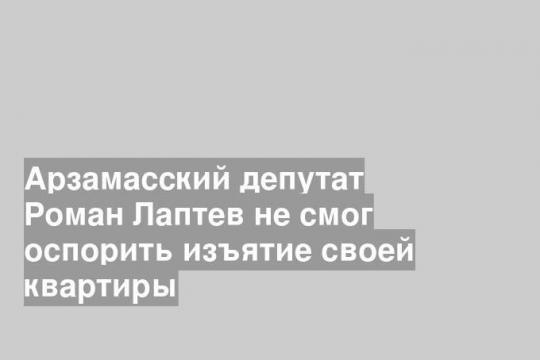 Арзамасский депутат Роман Лаптев не смог оспорить изъятие своей квартиры