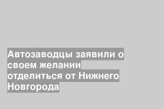 Автозаводцы заявили о своем желании отделиться от Нижнего Новгорода
