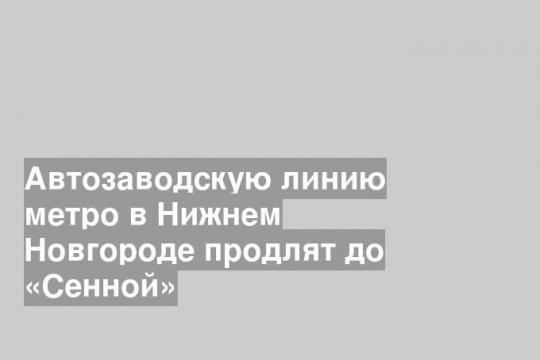 Автозаводскую линию метро в Нижнем Новгороде продлят до «Сенной»