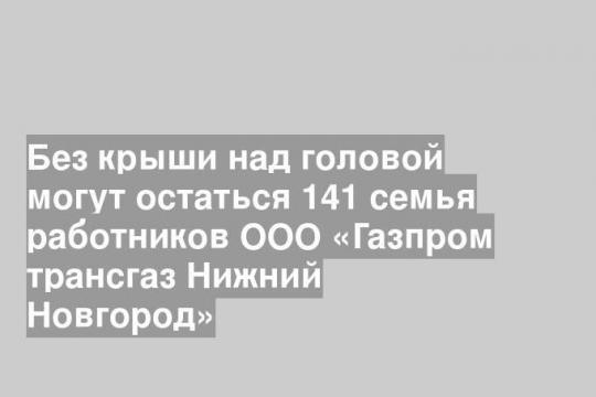 Без крыши над головой могут остаться 141 семья работников ООО «Газпром трансгаз Нижний Новгород»