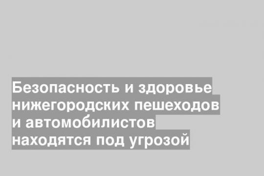Безопасность и здоровье нижегородских пешеходов и автомобилистов находятся под угрозой