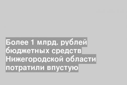 Более 1 млрд. рублей бюджетных средств Нижегородской области потратили впустую