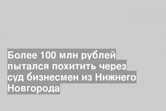 Более 100 млн рублей пытался похитить через суд бизнесмен из Нижнего Новгорода