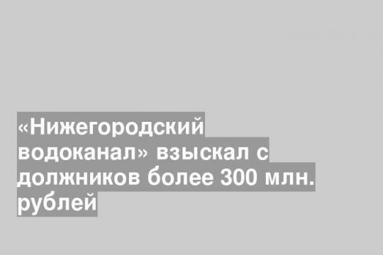 «Нижегородский водоканал» взыскал с должников более 300 млн. рублей