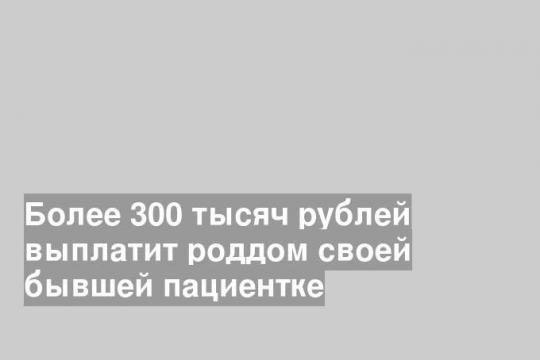 Более 300 тысяч рублей выплатит роддом своей бывшей пациентке