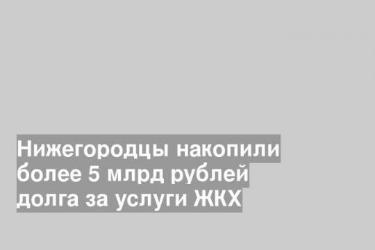 Нижегородцы накопили более 5 млрд рублей долга за услуги ЖКХ